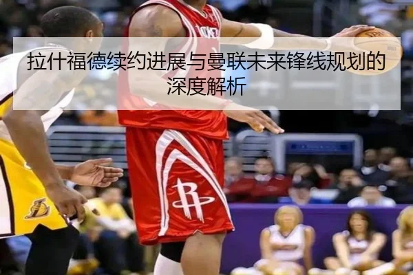 拉什福德续约进展与曼联未来锋线规划的深度解析